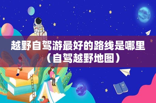 越野自驾游最好的路线是哪里（自驾越野地图）