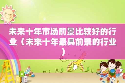 未来十年市场前景比较好的行业（未来十年最具前景的行业）
