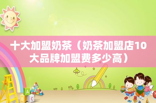 十大加盟奶茶（奶茶加盟店10大品牌加盟费多少高）