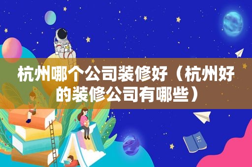 杭州哪个公司装修好（杭州好的装修公司有哪些）