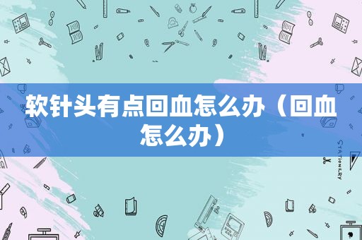 软针头有点回血怎么办（回血怎么办）
