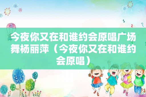今夜你又在和谁约会原唱广场舞杨丽萍（今夜你又在和谁约会原唱）