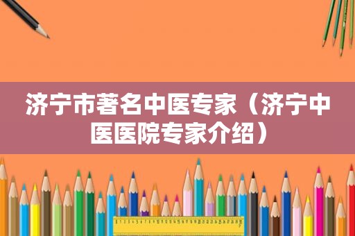 济宁市著名中医专家（济宁中医医院专家介绍）