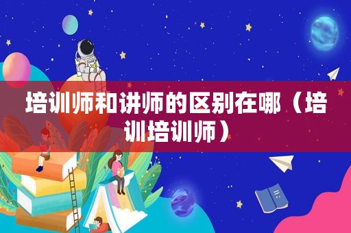 培训师和讲师的区别在哪（培训培训师）