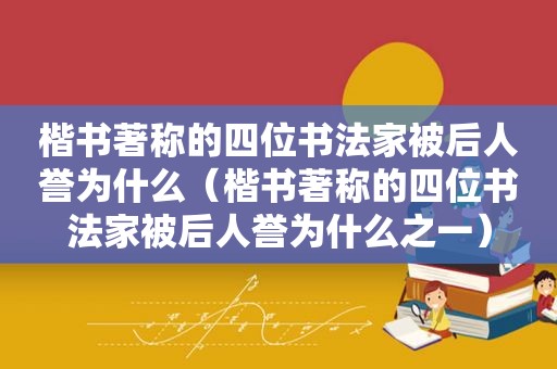 楷书著称的四位书法家被后人誉为什么（楷书著称的四位书法家被后人誉为什么之一）
