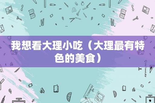 我想看大理小吃（大理最有特色的美食）