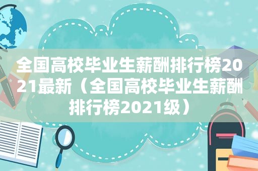 全国高校毕业生薪酬排行榜2021最新（全国高校毕业生薪酬排行榜2021级）