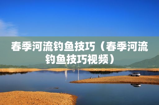 春季河流钓鱼技巧（春季河流钓鱼技巧视频）