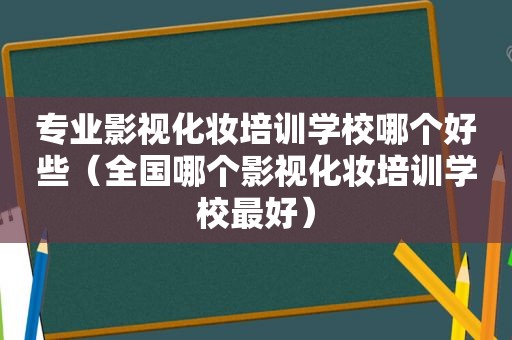 专业影视化妆培训学校哪个好些（全国哪个影视化妆培训学校最好）