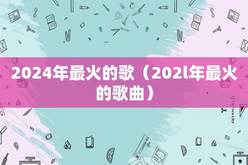 2024年最火的歌（202l年最火的歌曲）