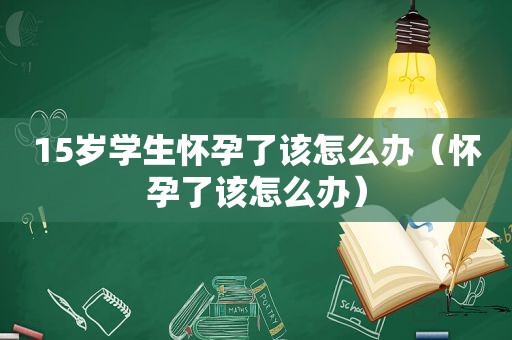 15岁学生怀孕了该怎么办（怀孕了该怎么办）