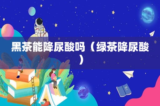黑茶能降尿酸吗（绿茶降尿酸）