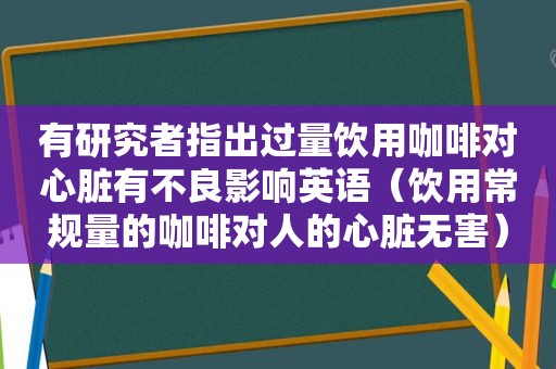 有研究者指出过量饮用咖啡对心脏有不良影响英语（饮用常规量的咖啡对人的心脏无害）