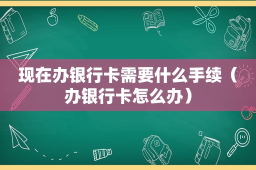 现在办银行卡需要什么手续（办银行卡怎么办）