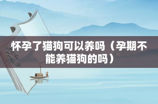 怀孕了猫狗可以养吗（孕期不能养猫狗的吗）