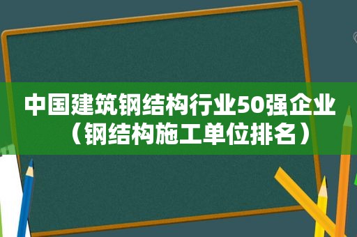 中国建筑钢结构行业50强企业（钢结构施工单位排名）