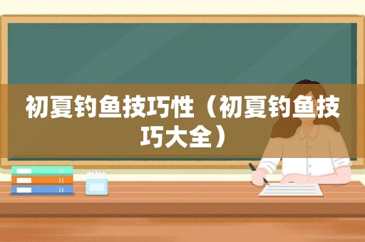 初夏钓鱼技巧性（初夏钓鱼技巧大全）