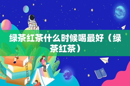 绿茶红茶什么时候喝最好（绿茶红茶）