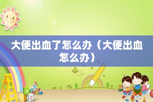 大便出血了怎么办（大便出血怎么办）
