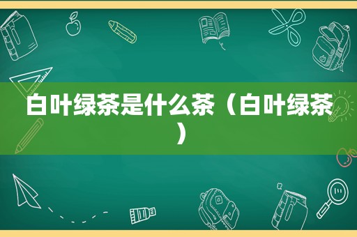 白叶绿茶是什么茶（白叶绿茶）