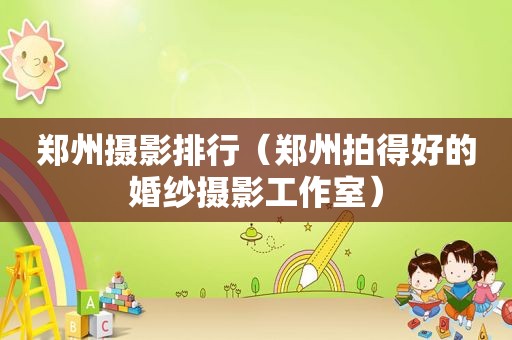 郑州摄影排行（郑州拍得好的婚纱摄影工作室）
