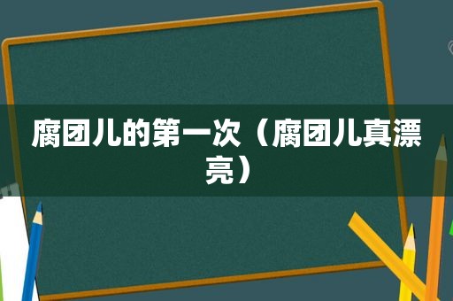 腐团儿的第一次（腐团儿真漂亮）