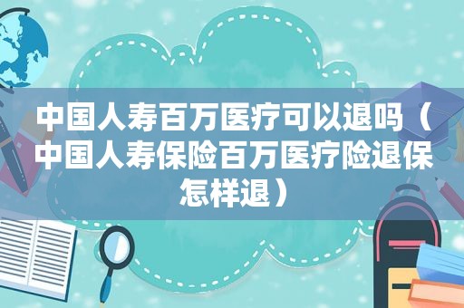 中国人寿百万医疗可以退吗（中国人寿保险百万医疗险退保怎样退）