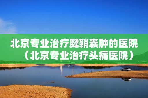 北京专业治疗腱鞘囊肿的医院（北京专业治疗头痛医院）