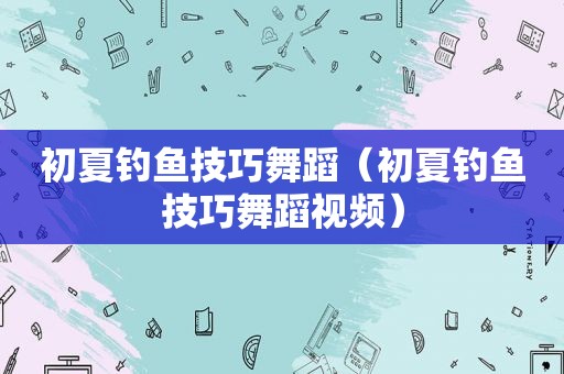 初夏钓鱼技巧舞蹈（初夏钓鱼技巧舞蹈视频）