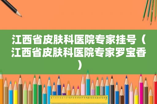 江西省皮肤科医院专家挂号（江西省皮肤科医院专家罗宝香）