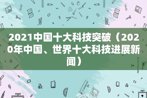 2021中国十大科技突破（2020年中国、世界十大科技进展新闻）