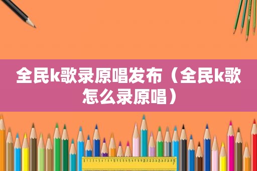 全民k歌录原唱发布（全民k歌怎么录原唱）