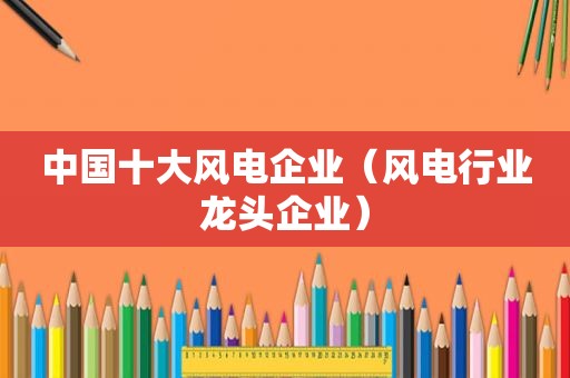 中国十大风电企业（风电行业龙头企业）