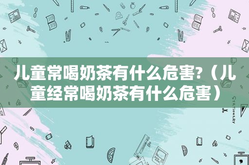 儿童常喝奶茶有什么危害?（儿童经常喝奶茶有什么危害）