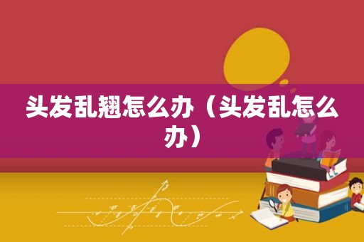 头发乱翘怎么办（头发乱怎么办）
