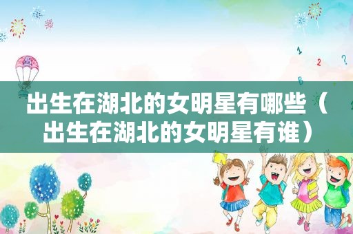 出生在湖北的女明星有哪些（出生在湖北的女明星有谁）
