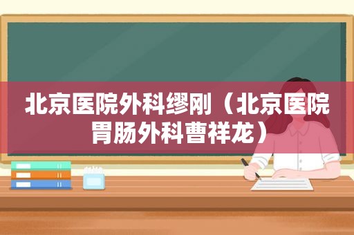 北京医院外科缪刚（北京医院胃肠外科曹祥龙）