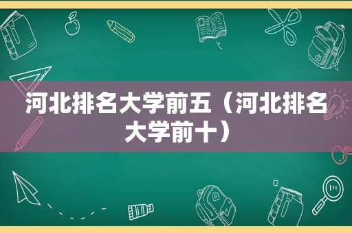 河北排名大学前五（河北排名大学前十）