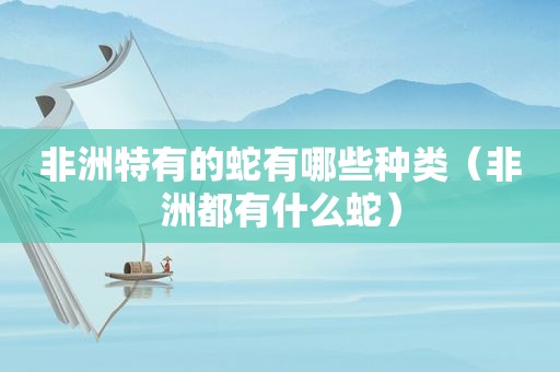 非洲特有的蛇有哪些种类（非洲都有什么蛇）