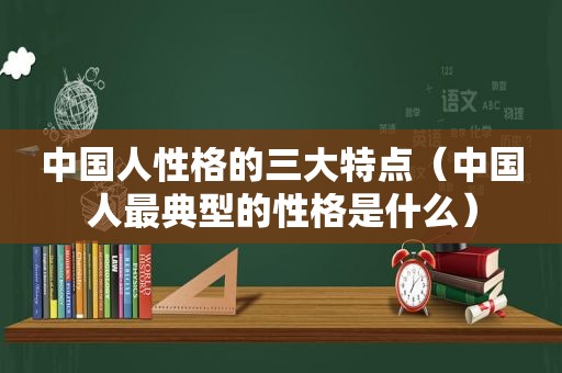中国人性格的三大特点（中国人最典型的性格是什么）