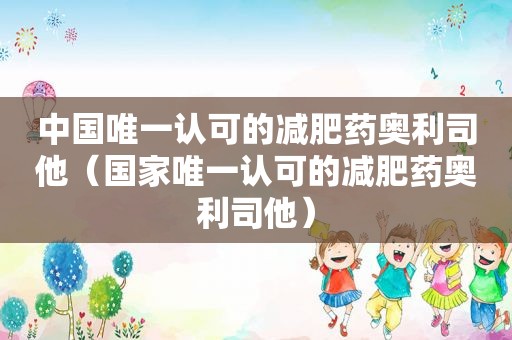 中国唯一认可的减肥药奥利司他（国家唯一认可的减肥药奥利司他）