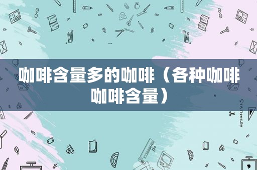 咖啡含量多的咖啡（各种咖啡咖啡含量）