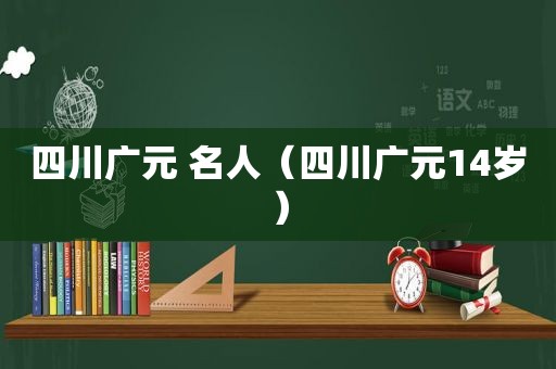 四川广元 名人（四川广元14岁）