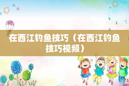 在西江钓鱼技巧（在西江钓鱼技巧视频）
