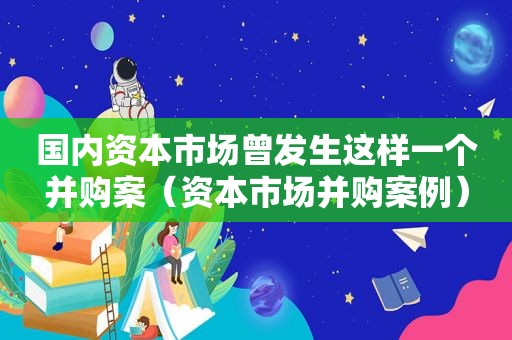 国内资本市场曾发生这样一个并购案（资本市场并购案例）