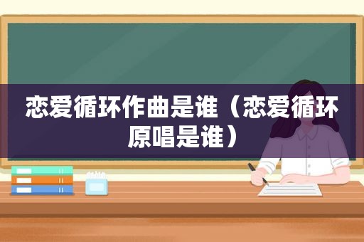 恋爱循环作曲是谁（恋爱循环原唱是谁）