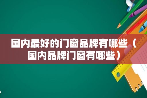 国内最好的门窗品牌有哪些（国内品牌门窗有哪些）