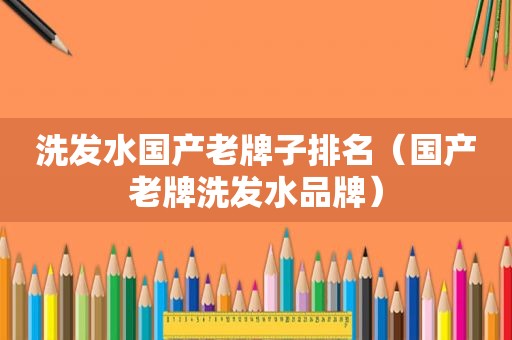 洗发水国产老牌子排名（国产老牌洗发水品牌）