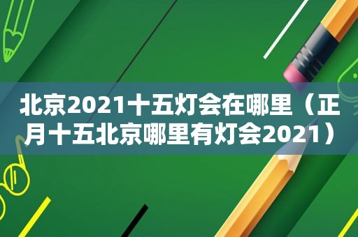 北京2021十五灯会在哪里（正月十五北京哪里有灯会2021）