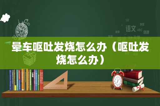 晕车呕吐发烧怎么办（呕吐发烧怎么办）